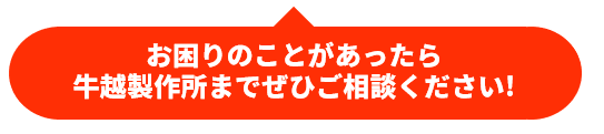 お困りのことがあったら、牛越製作所までぜひご相談ください！